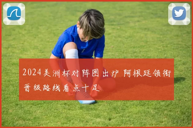 2024美洲杯对阵图出炉 阿根廷领衔晋级路线看点十足