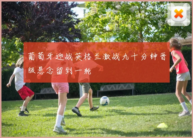 葡萄牙迎战英格兰激战九十分钟晋级悬念留到一轮