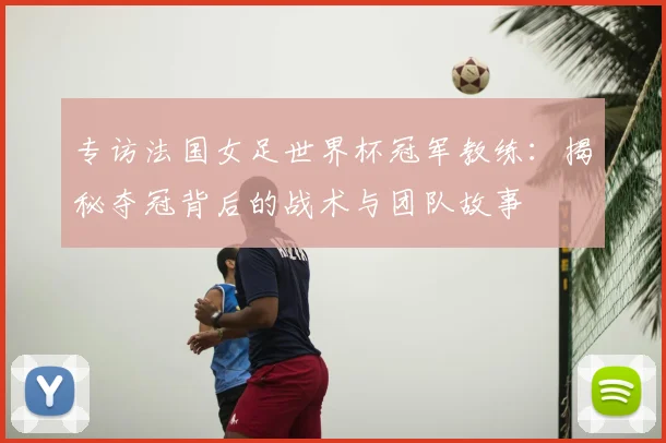 专访法国女足世界杯冠军教练:揭秘夺冠背后的战术与团队故事