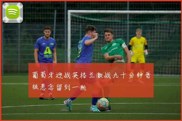 葡萄牙迎战英格兰激战九十分钟晋级悬念留到一轮
