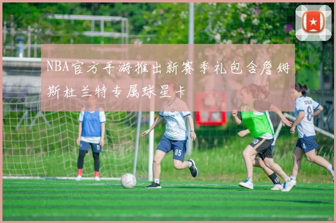 NBA官方手游推出新赛季礼包含詹姆斯杜兰特专属球星卡