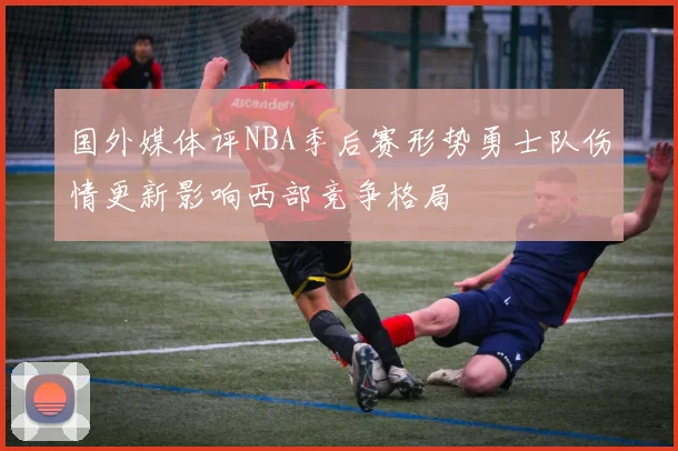 国外媒体评NBA季后赛形势勇士队伤情更新影响西部竞争格局