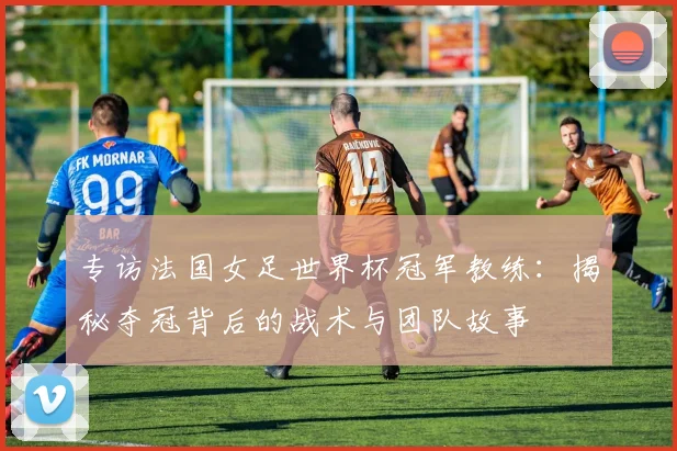 专访法国女足世界杯冠军教练:揭秘夺冠背后的战术与团队故事