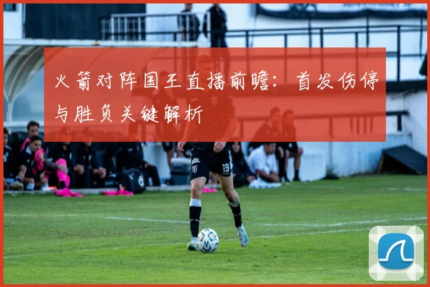 火箭对阵国王直播前瞻:首发伤停与胜负关键解析