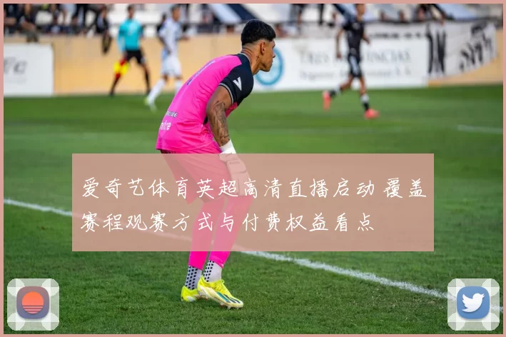 爱奇艺体育英超高清直播启动 覆盖赛程观赛方式与付费权益看点