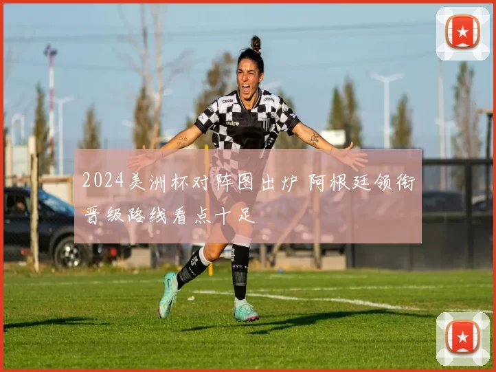 2024美洲杯对阵图出炉 阿根廷领衔晋级路线看点十足