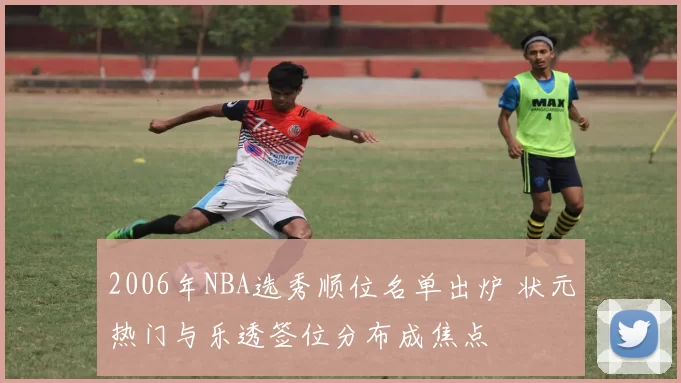 2006年NBA选秀顺位名单出炉 状元热门与乐透签位分布成焦点