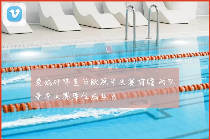 曼城对阵皇马欧冠半决赛前瞻 两队争夺决赛席位成焦点