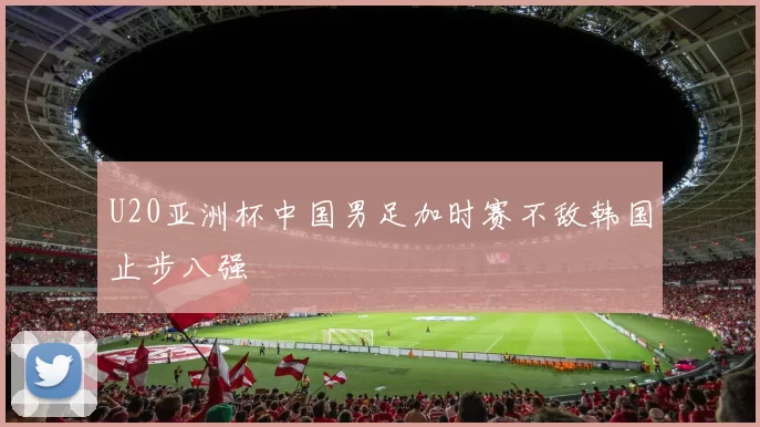 U20亚洲杯中国男足加时赛不敌韩国止步八强