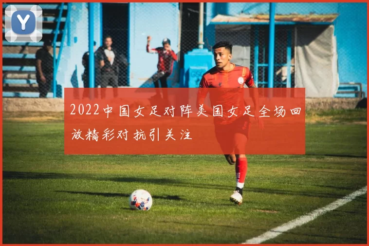 2022中国女足对阵美国女足全场回放精彩对抗引关注