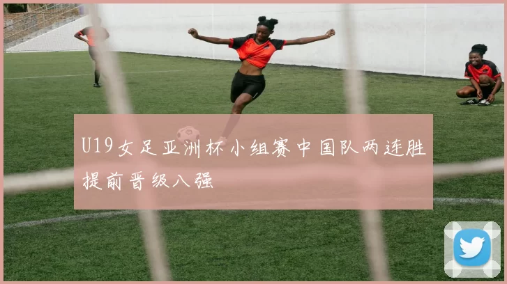 U19女足亚洲杯小组赛中国队两连胜提前晋级八强