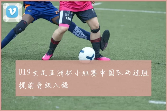 U19女足亚洲杯小组赛中国队两连胜提前晋级八强