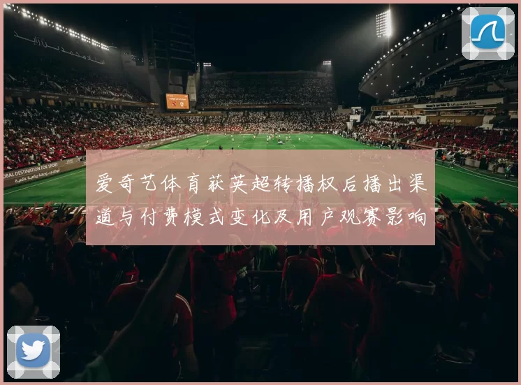 爱奇艺体育获英超转播权后播出渠道与付费模式变化及用户观赛影响