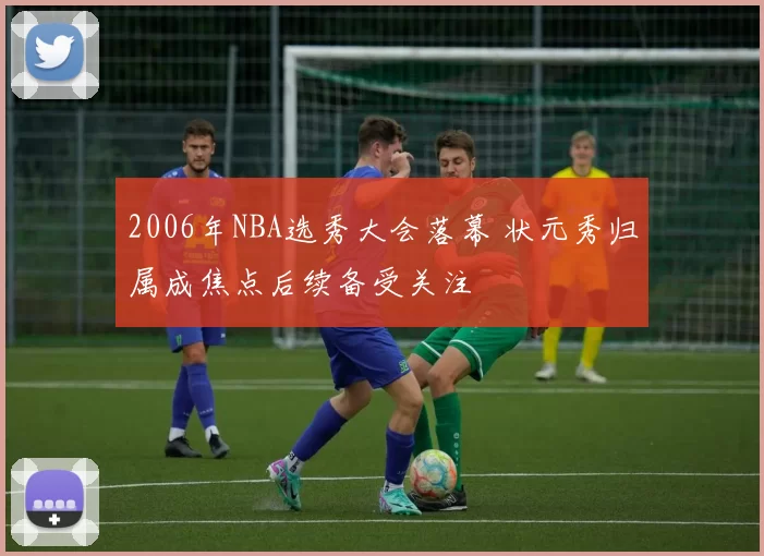2006年NBA选秀大会落幕 状元秀归属成焦点后续备受关注
